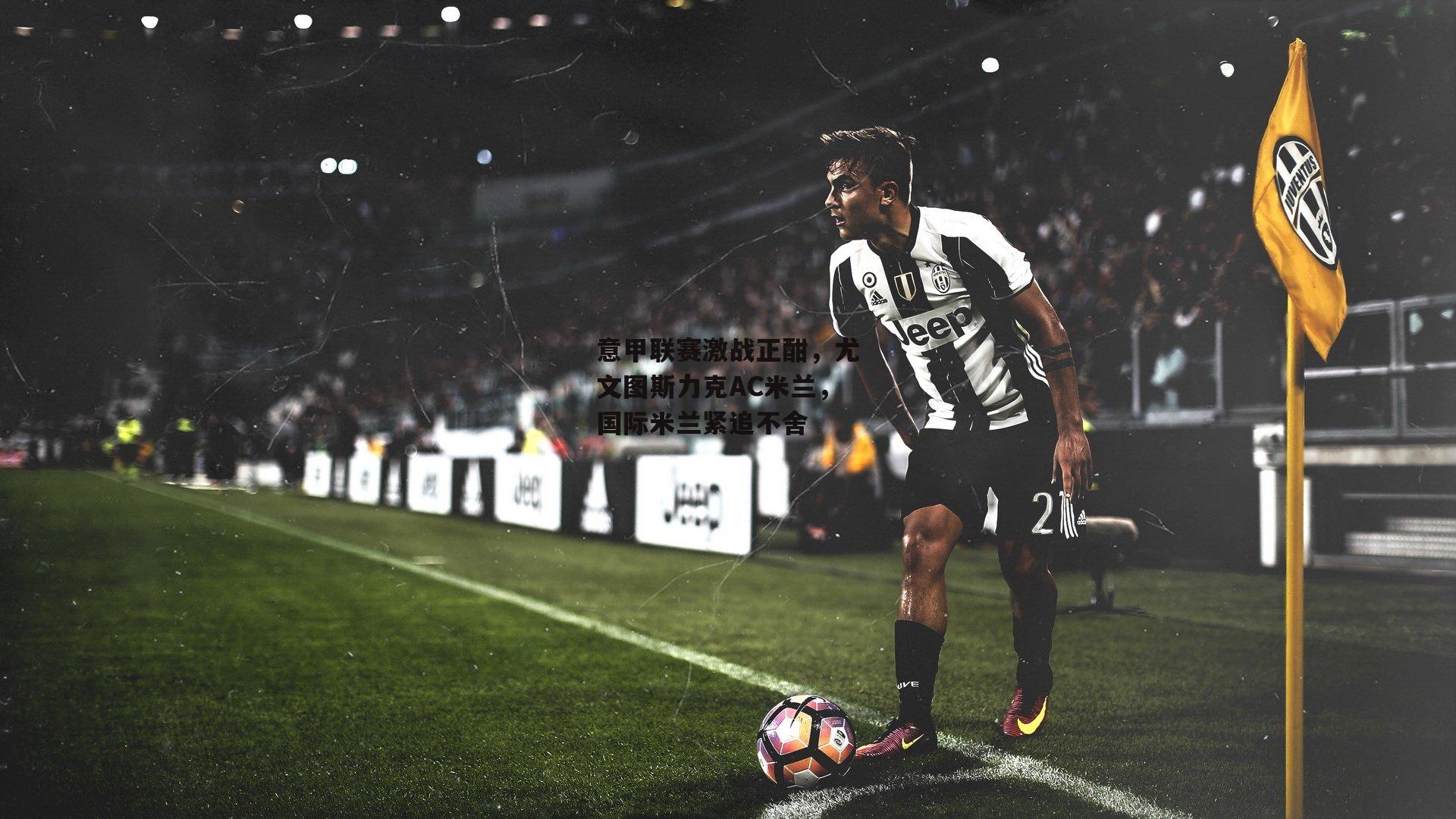 意甲联赛激战正酣,尤文图斯力克AC米兰,国际米兰紧追不舍